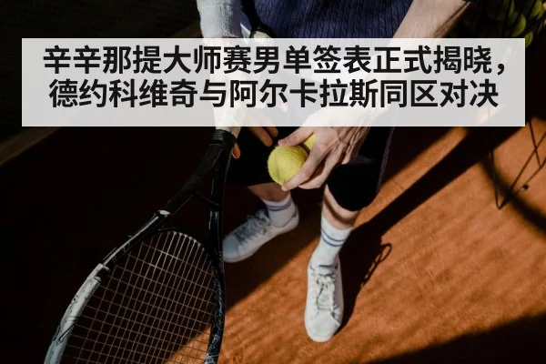 辛辛那提大师赛男单签表正式揭晓，德约科维奇与阿尔卡拉斯同区对决